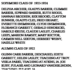 Text Box: SOPHMORE CLASS OF  1923-1924
DELPHA ARCHER, GLADYS BARKER, CLEMMIE BARKER, EDWARD BARKER, RUTH BEGGS, HANNAH BRODEEN, REX BROOKS, CLAYTON BUNNER, GLADYS CLES, FRED ERHART, EVERETTE ENSMINGER, CLYDE ENSMINGER, FLORANCE GARRETT, GERALD HENDRICKS, HAROLD KRUSE, CLAUDE LASLEY, CHARLES LEEPS, MARION RAMSEY, MARY RECTOR, CARMEN NELL SEXTON, HERBERT WEINY, HAZELLE WHITE
ALUMNI CLASS OF 1922
GLENN CARR PARKER, DESCEASED; EDITH GARRETT, HELEN LASLEY, TEACHING AT TROY. VERLA PARKS, TEACHING AT ATKINS, IA. JOE RUBY, PULASKI AND LEONARD VANDERLINDEN, TEACHING, PULASKI, IA
